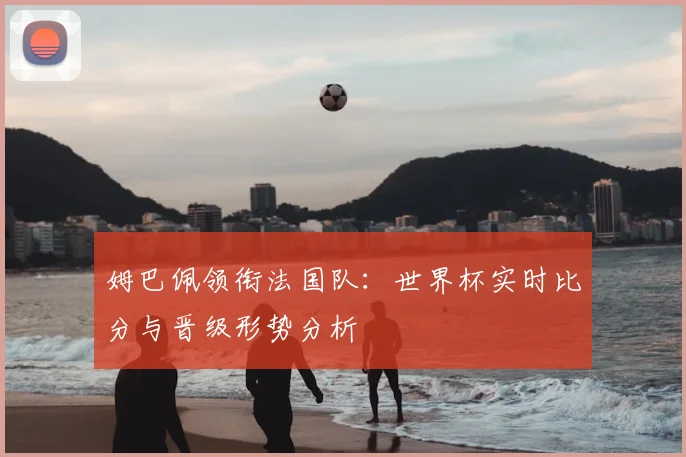 姆巴佩领衔法国队：世界杯实时比分与晋级形势分析