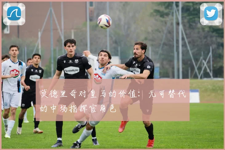 莫德里奇对皇马的价值：无可替代的中场指挥官角色