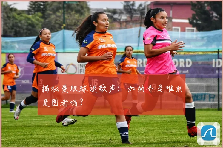 揭秘曼联球迷歌声：加纳乔是唯利是图者吗？