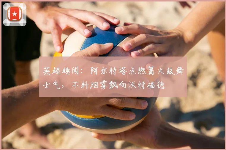 英超趣闻：阿尔特塔点燃篝火鼓舞士气，不料烟雾飘向沃特福德