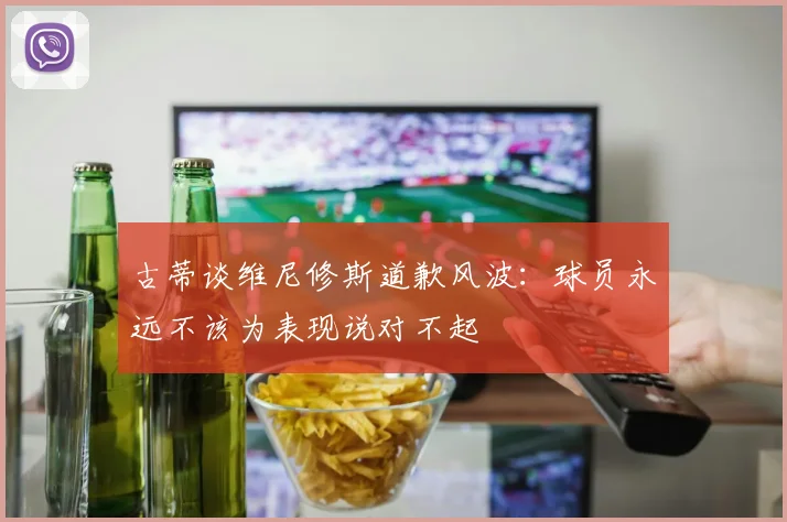 古蒂谈维尼修斯道歉风波：球员永远不该为表现说对不起