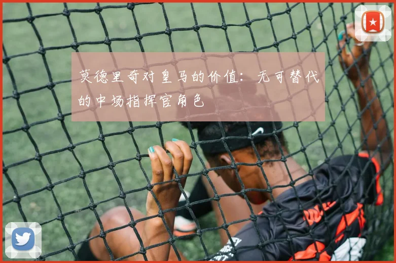 莫德里奇对皇马的价值：无可替代的中场指挥官角色