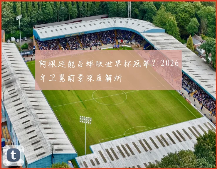 阿根廷能否蝉联世界杯冠军？2026年卫冕前景深度解析