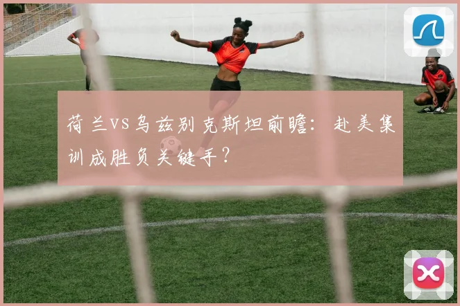 荷兰vs乌兹别克斯坦前瞻：赴美集训成胜负关键手？