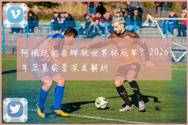 阿根廷能否蝉联世界杯冠军？2026年卫冕前景深度解析