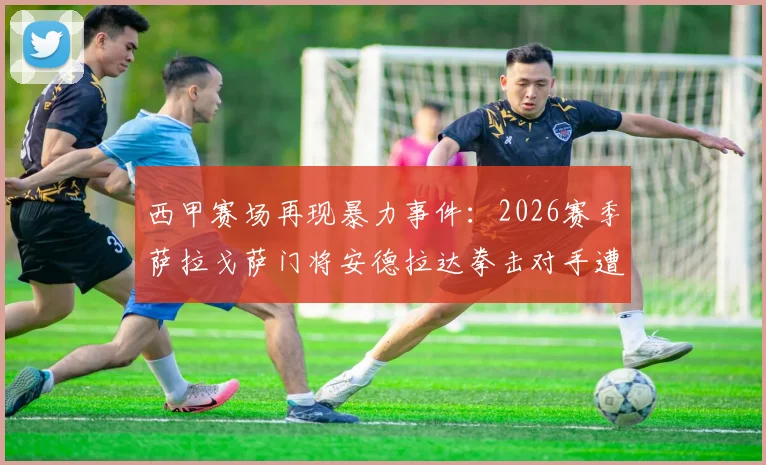 西甲赛场再现暴力事件：2026赛季萨拉戈萨门将安德拉达拳击对手遭重罚，足协开出13场禁赛罚单引热议