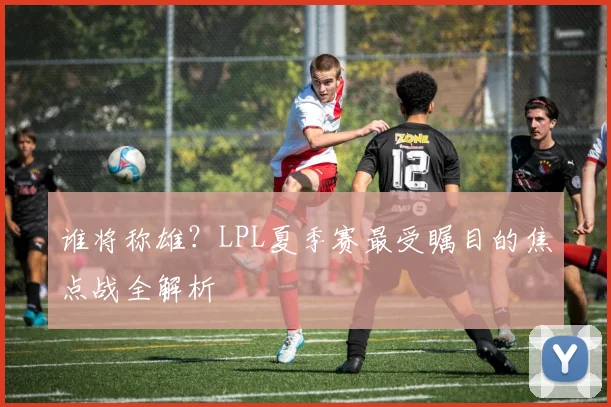 谁将称雄？LPL夏季赛最受瞩目的焦点战全解析