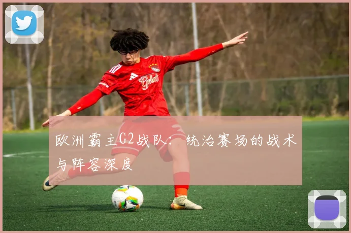 欧洲霸主G2战队：统治赛场的战术与阵容深度