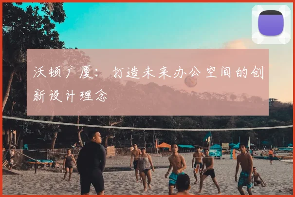 沃顿广厦：打造未来办公空间的创新设计理念