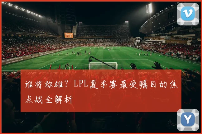 谁将称雄？LPL夏季赛最受瞩目的焦点战全解析