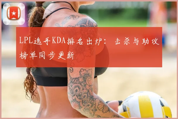 LPL选手KDA排名出炉：击杀与助攻榜单同步更新